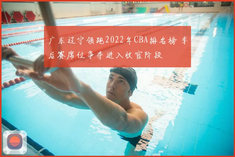 广东辽宁领跑2022年CBA排名榜 季后赛席位争夺进入收官阶段
