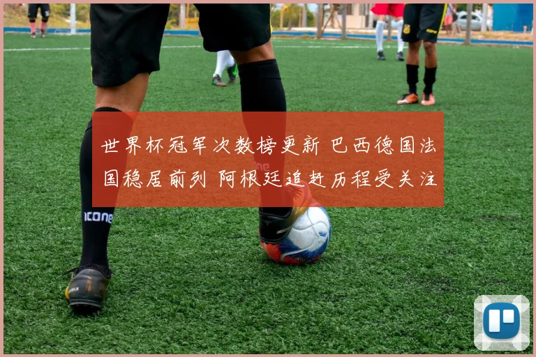 世界杯冠军次数榜更新 巴西德国法国稳居前列 阿根廷追赶历程受关注