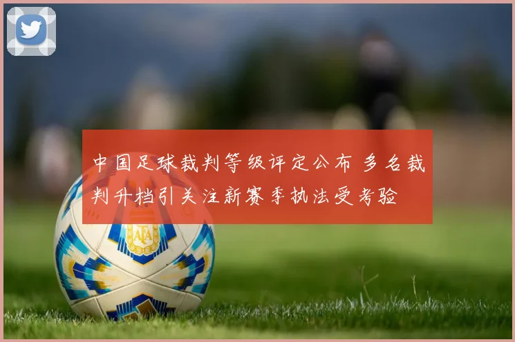 中国足球裁判等级评定公布 多名裁判升档引关注新赛季执法受考验