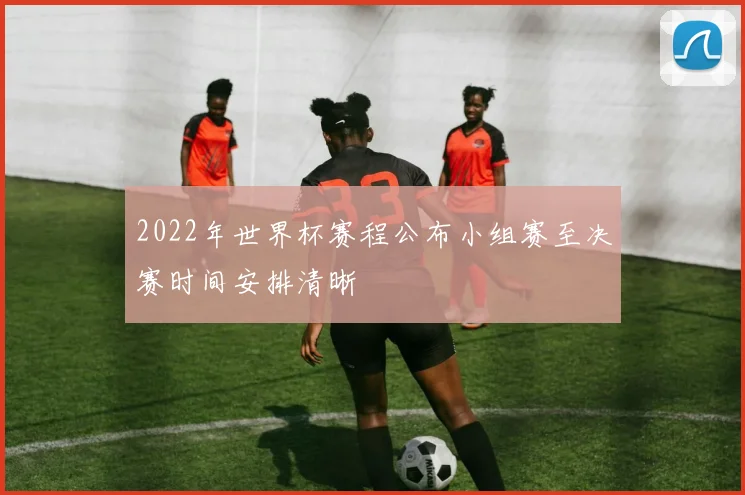 2022年世界杯赛程公布小组赛至决赛时间安排清晰