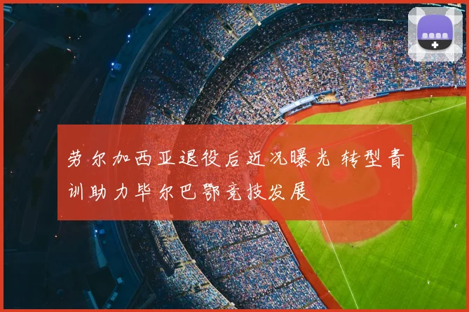 劳尔加西亚退役后近况曝光 转型青训助力毕尔巴鄂竞技发展