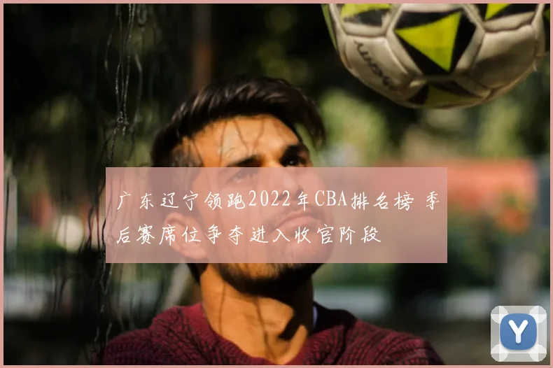 广东辽宁领跑2022年CBA排名榜 季后赛席位争夺进入收官阶段