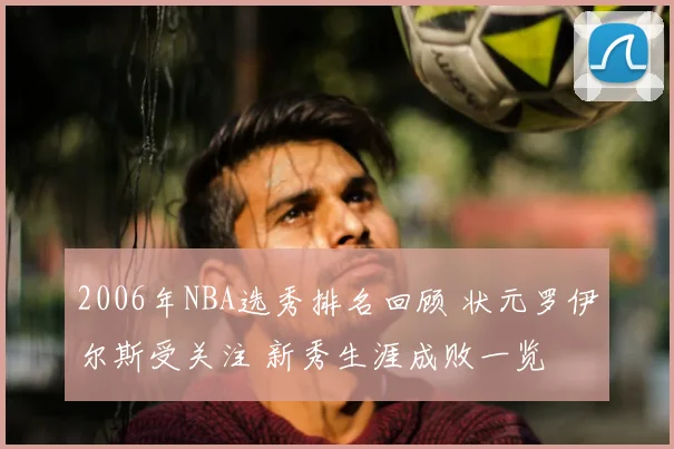 2006年NBA选秀排名回顾 状元罗伊尔斯受关注 新秀生涯成败一览
