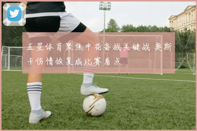 五星体育聚焦申花备战关键战 奥斯卡伤情恢复成比赛看点