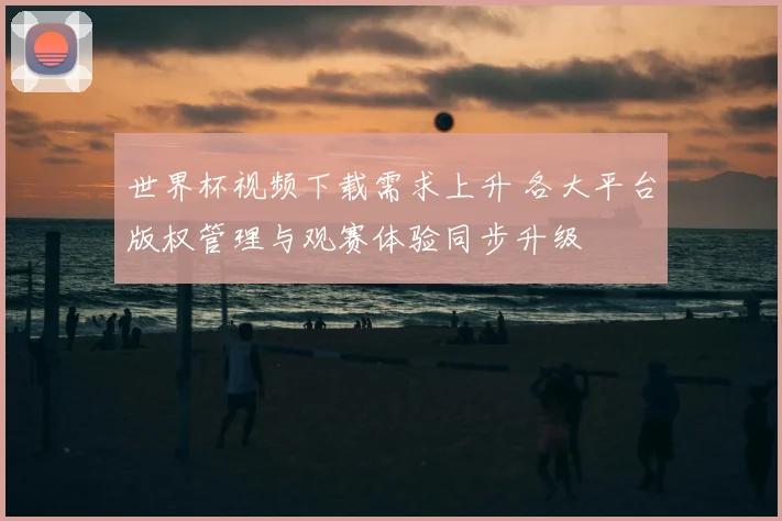 世界杯视频下载需求上升 各大平台版权管理与观赛体验同步升级
