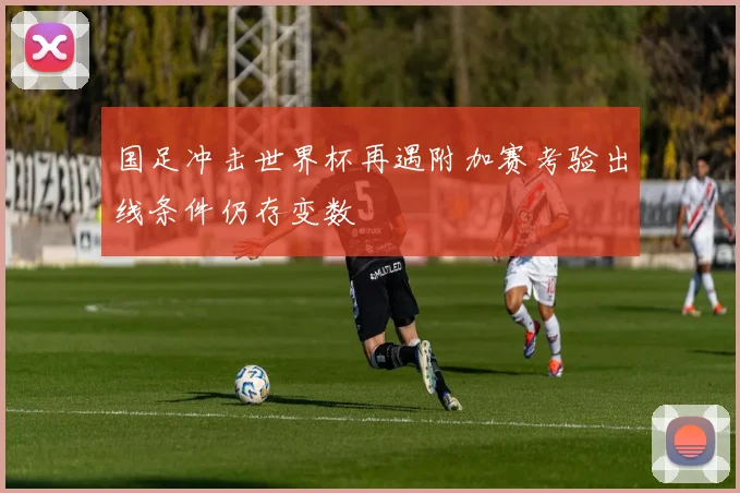 国足冲击世界杯再遇附加赛考验出线条件仍存变数