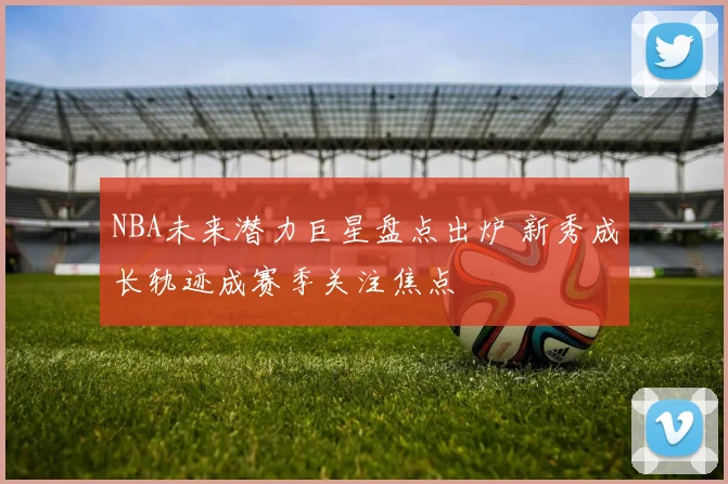 NBA未来潜力巨星盘点出炉 新秀成长轨迹成赛季关注焦点