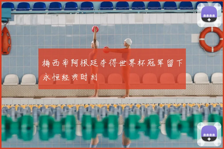 梅西率阿根廷夺得世界杯冠军留下永恒经典时刻