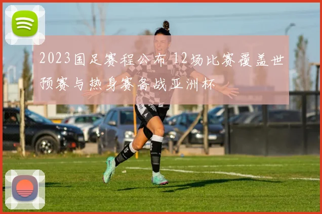 2023国足赛程公布 12场比赛覆盖世预赛与热身赛备战亚洲杯