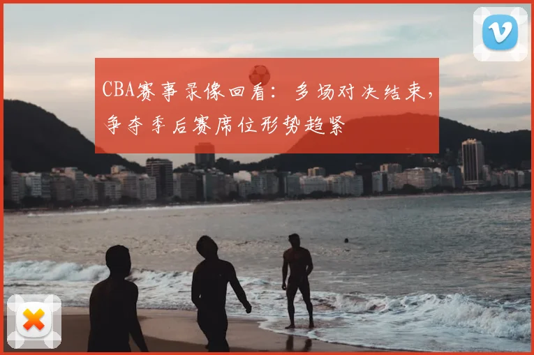 CBA赛事录像回看：多场对决结束，争夺季后赛席位形势趋紧