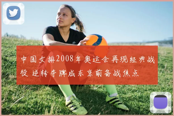 中国女排2008年奥运会再现经典战役 逆转夺牌成东京前备战焦点