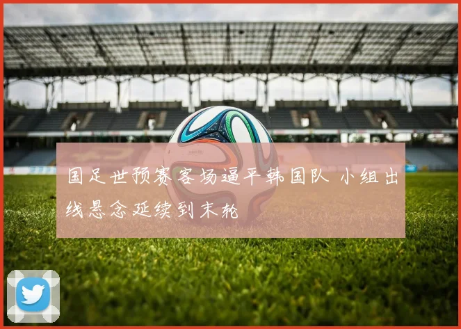 国足世预赛客场逼平韩国队 小组出线悬念延续到末轮