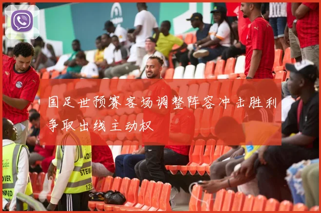 国足世预赛客场调整阵容冲击胜利争取出线主动权