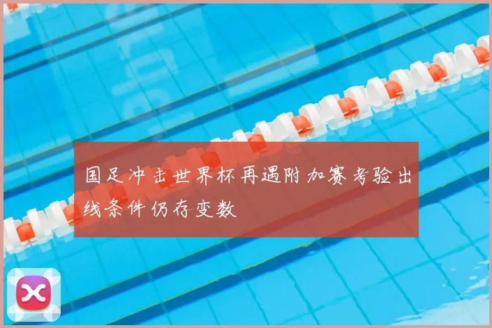 国足冲击世界杯再遇附加赛考验出线条件仍存变数