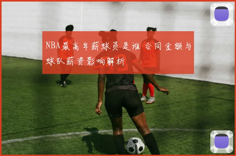 NBA最高年薪球员是谁 合同金额与球队薪资影响解析