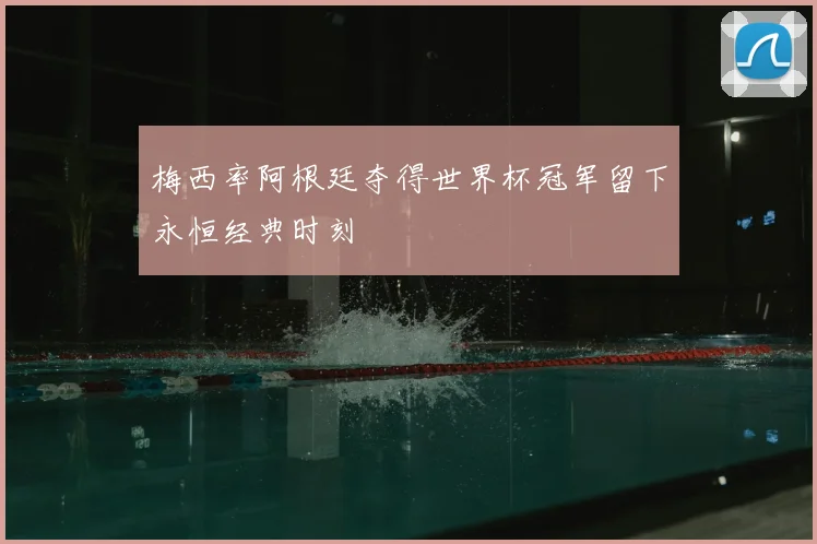梅西率阿根廷夺得世界杯冠军留下永恒经典时刻