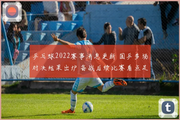 乒乓球2022赛事消息更新 国乒多场对决结果出炉 备战后续比赛看点足