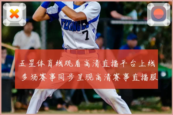 五星体育线观看高清直播平台上线 多场赛事同步呈现高清赛事直播服务