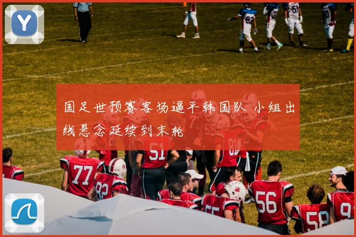 国足世预赛客场逼平韩国队 小组出线悬念延续到末轮