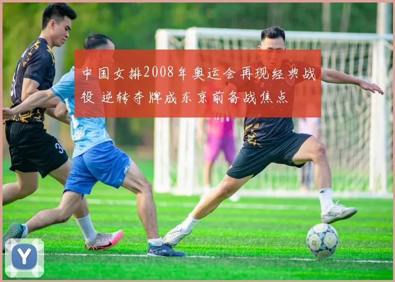中国女排2008年奥运会再现经典战役 逆转夺牌成东京前备战焦点