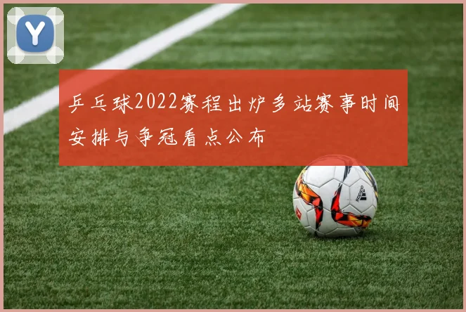 乒乓球2022赛程出炉多站赛事时间安排与争冠看点公布