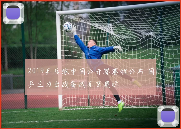 2019乒乓球中国公开赛赛程公布 国乒主力出战备战东京奥运