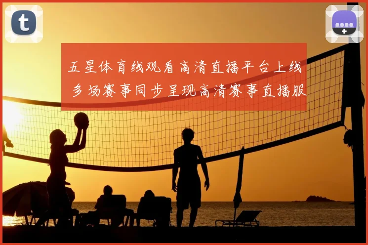 五星体育线观看高清直播平台上线 多场赛事同步呈现高清赛事直播服务