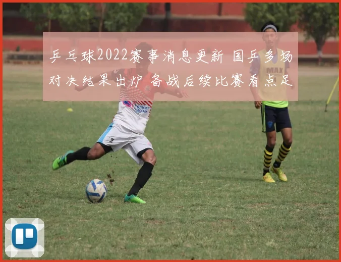 乒乓球2022赛事消息更新 国乒多场对决结果出炉 备战后续比赛看点足